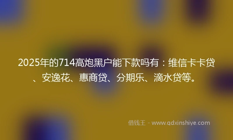 2025年的714高炮黑户能下款吗有：维信卡卡贷、安逸花、惠商贷、分期乐、滴水贷等。