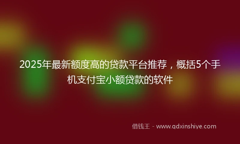 2025年最新额度高的贷款平台推荐，概括5个手机支付宝小额贷款的软件
