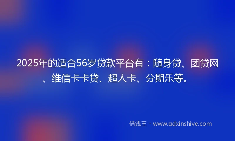 2025年的适合56岁贷款平台有：随身贷、团贷网、维信卡卡贷、超人卡、分期乐等。