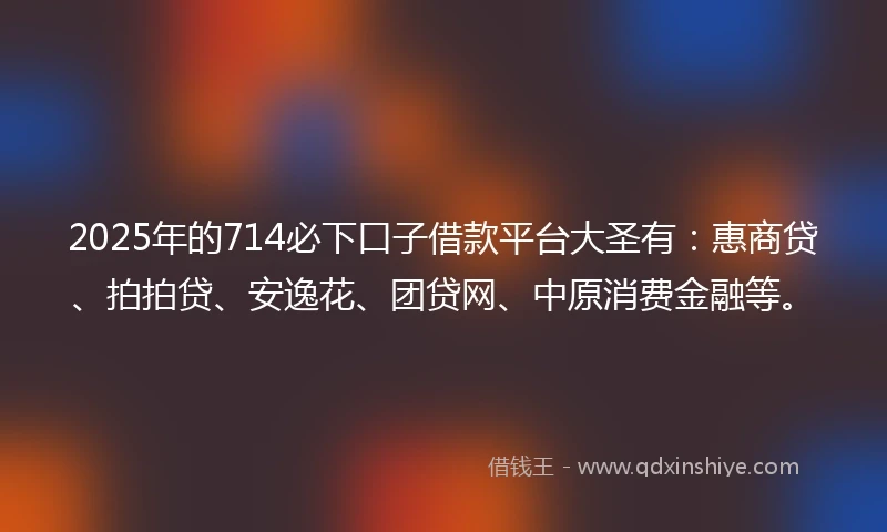2025年的714必下口子借款平台大圣有：惠商贷、拍拍贷、安逸花、团贷网、中原消费金融等。