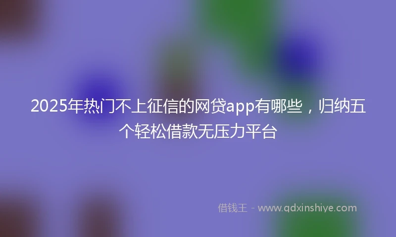 2025年热门不上征信的网贷app有哪些，归纳五个轻松借款无压力平台