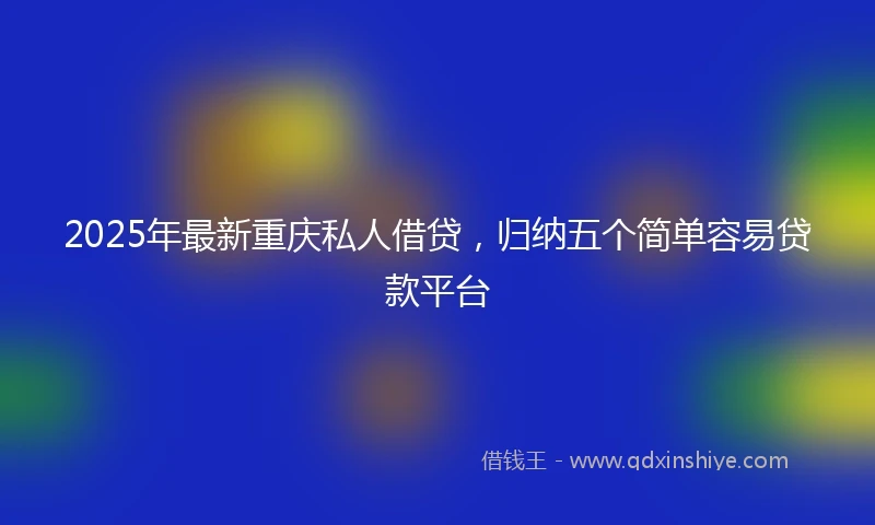 2025年最新重庆私人借贷，归纳五个简单容易贷款平台