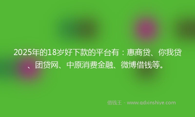 2025年的18岁好下款的平台有：惠商贷、你我贷、团贷网、中原消费金融、微博借钱等。