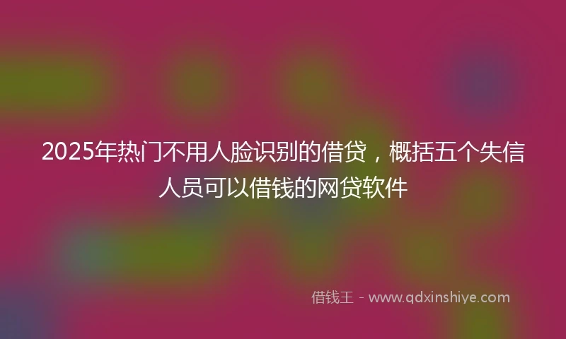 2025年热门不用人脸识别的借贷，概括五个失信人员可以借钱的网贷软件