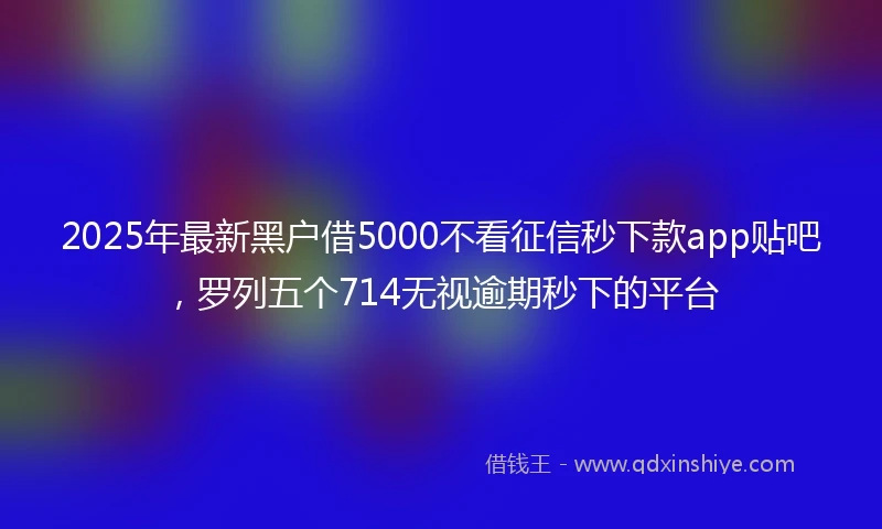 2025年最新黑户借5000不看征信秒下款app贴吧，罗列五个714无视逾期秒下的平台