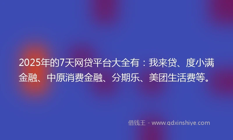 2025年的7天网贷平台大全有:我来贷、度小满金融、中原消费金融、分期乐、美团生活费等。