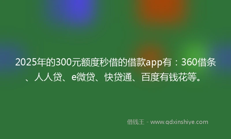 2025年的300元额度秒借的借款app有：360借条、人人贷、e微贷、快贷通、百度有钱花等。