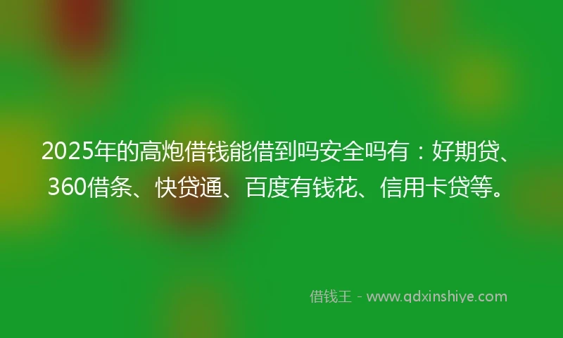 2025年的高炮借钱能借到吗安全吗有：好期贷、360借条、快贷通、百度有钱花、信用卡贷等。