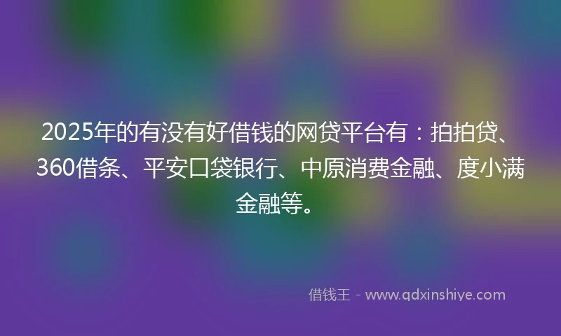 2025年的有没有好借钱的网贷平台有：拍拍贷、360借条、平安口袋银行、中原消费金融、度小满金融等。