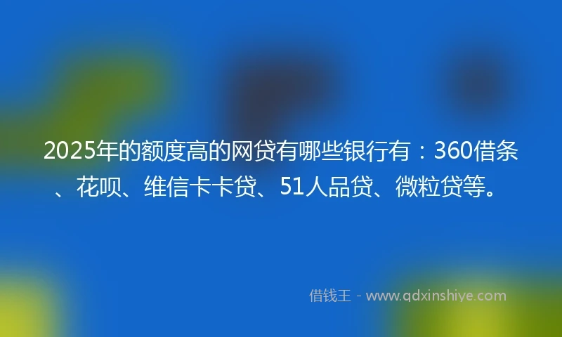 2025年的额度高的网贷有哪些银行有：360借条、花呗、维信卡卡贷、51人品贷、微粒贷等。