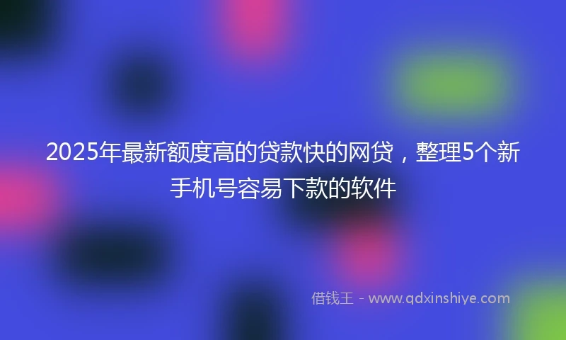 2025年最新额度高的贷款快的网贷，整理5个新手机号容易下款的软件