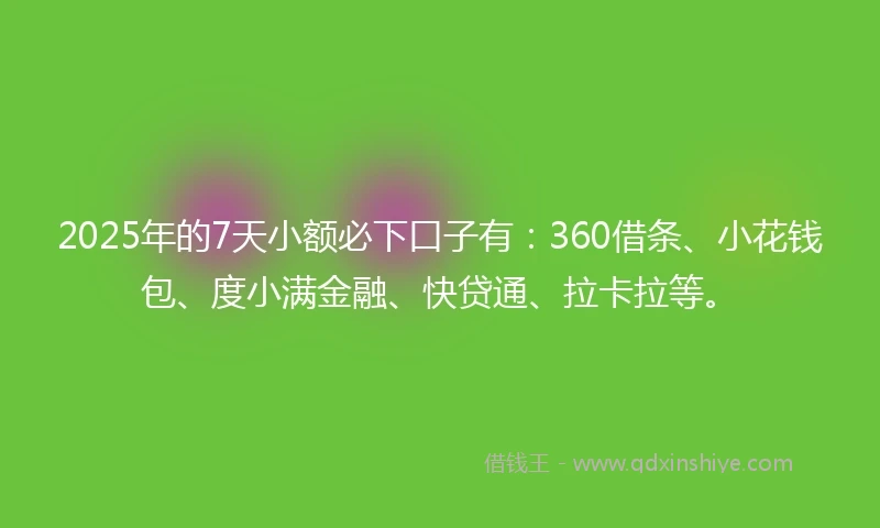 2025年的7天小额必下口子有：360借条、小花钱包、度小满金融、快贷通、拉卡拉等。