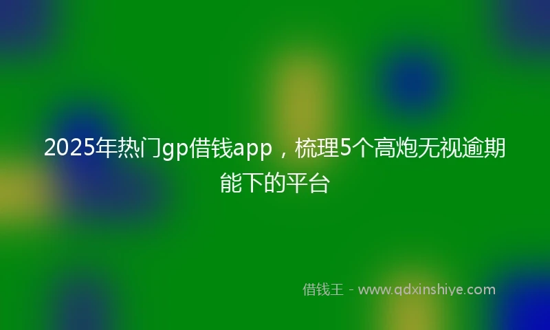 2025年热门gp借钱app，梳理5个高炮无视逾期能下的平台