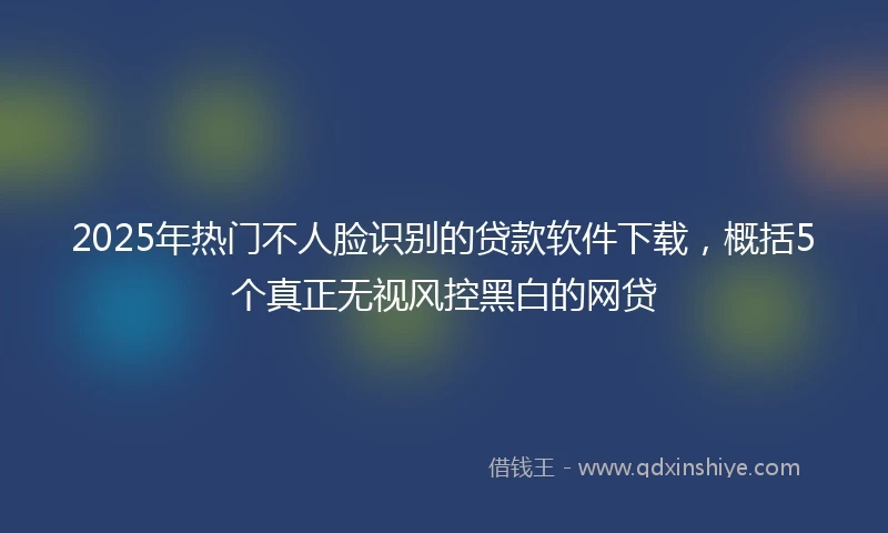 2025年热门不人脸识别的贷款软件下载，概括5个真正无视风控黑白的网贷