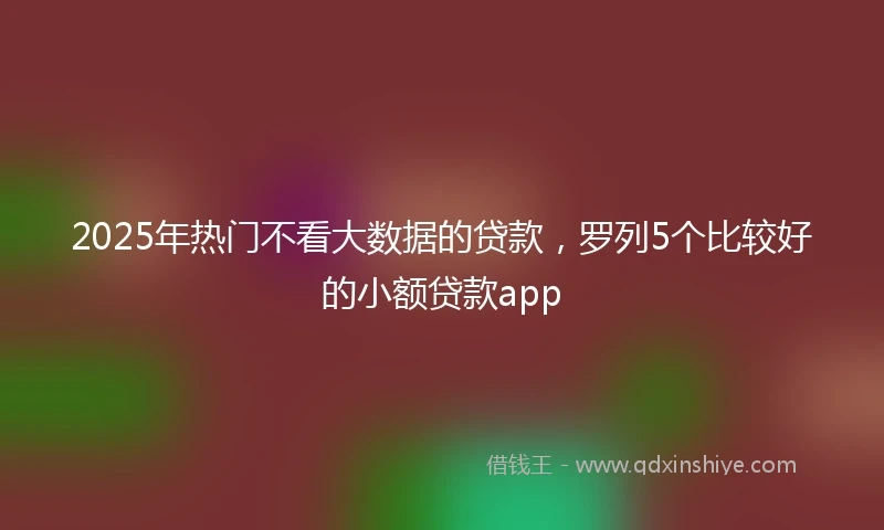 2025年热门不看大数据的贷款，罗列5个比较好的小额贷款app