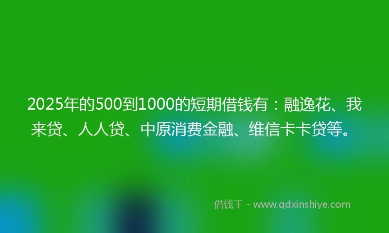 2025年的500到1000的短期借钱有：融逸花、我来贷、人人贷、中原消费金融、维信卡卡贷等。