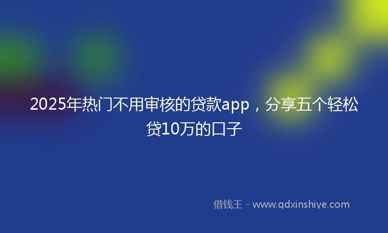2025年热门不用审核的贷款app,分享五个轻松贷10万的口子
