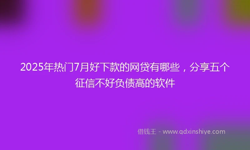 2025年热门7月好下款的网贷有哪些，分享五个征信不好负债高的软件