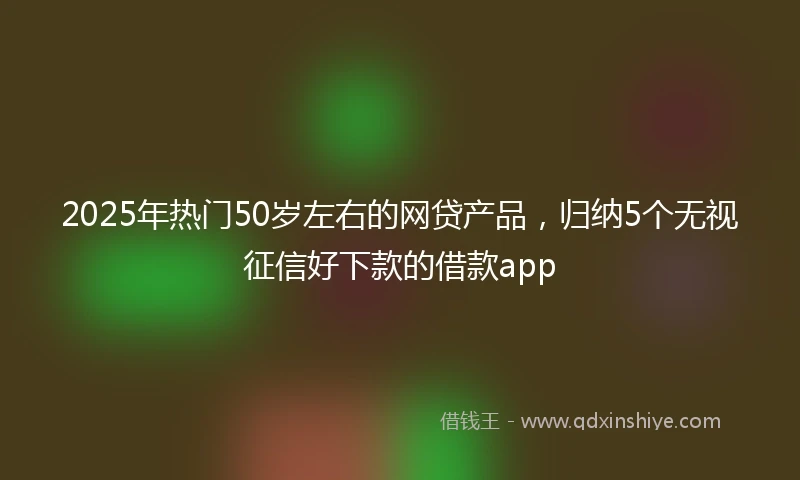 2025年热门50岁左右的网贷产品,归纳5个无视征信好下款的借款app
