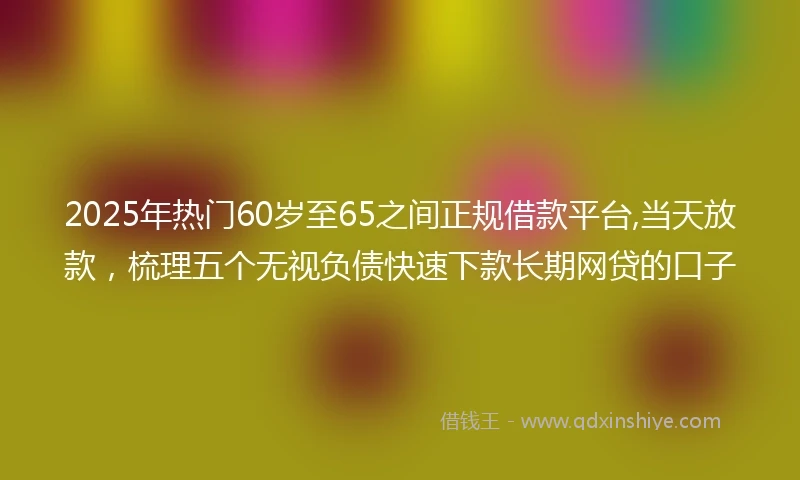 2025年热门60岁至65之间正规借款平台,当天放款，梳理五个无视负债快速下款长期网贷的口子