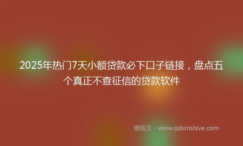 2025年热门7天小额贷款必下口子链接，盘点五个真正不查征信的贷款软件