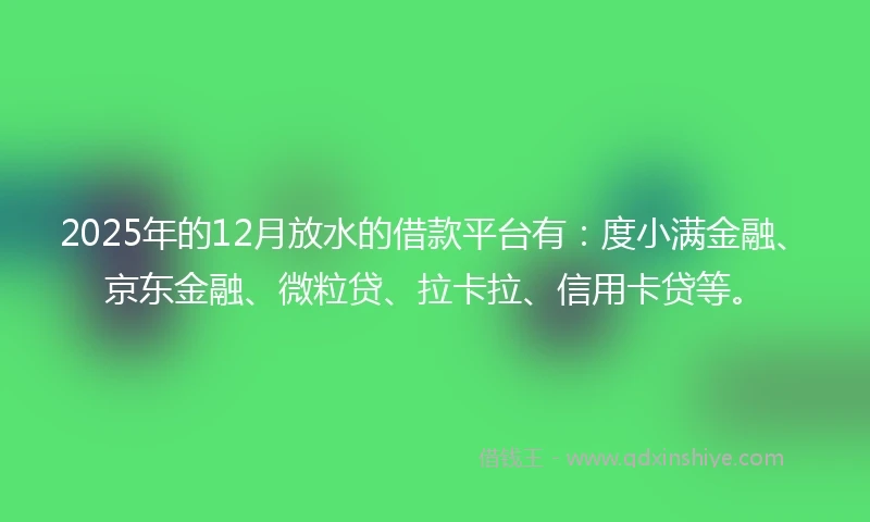 2025年的12月放水的借款平台有：度小满金融、京东金融、微粒贷、拉卡拉、信用卡贷等。