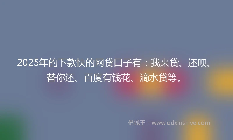 2025年的下款快的网贷口子有：我来贷、还呗、替你还、百度有钱花、滴水贷等。