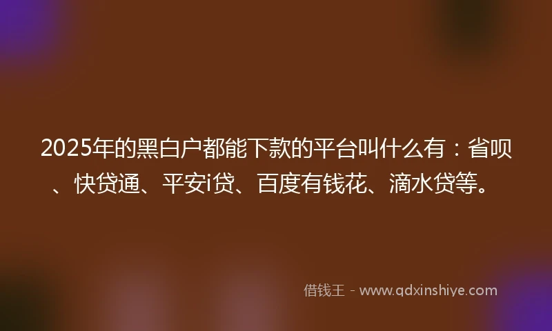 2025年的黑白户都能下款的平台叫什么有：省呗、快贷通、平安i贷、百度有钱花、滴水贷等。