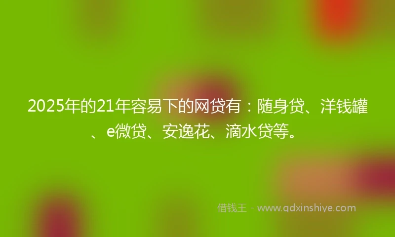 2025年的21年容易下的网贷有：随身贷、洋钱罐、e微贷、安逸花、滴水贷等。
