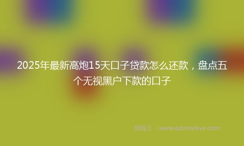 2025年最新高炮15天口子贷款怎么还款，盘点五个无视黑户下款的口子