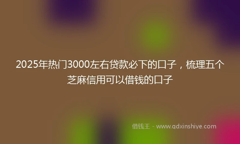 2025年热门3000左右贷款必下的口子，梳理五个芝麻信用可以借钱的口子
