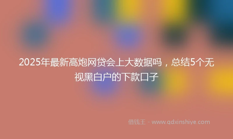 2025年最新高炮网贷会上大数据吗，总结5个无视黑白户的下款口子