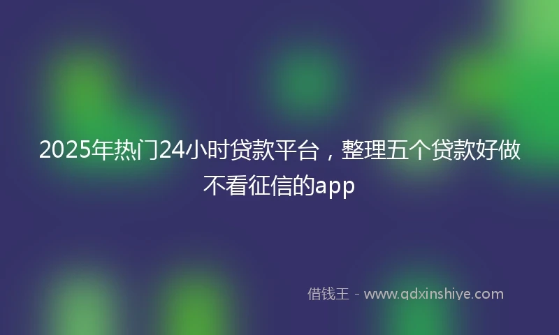 2025年热门24小时贷款平台，整理五个贷款好做不看征信的app