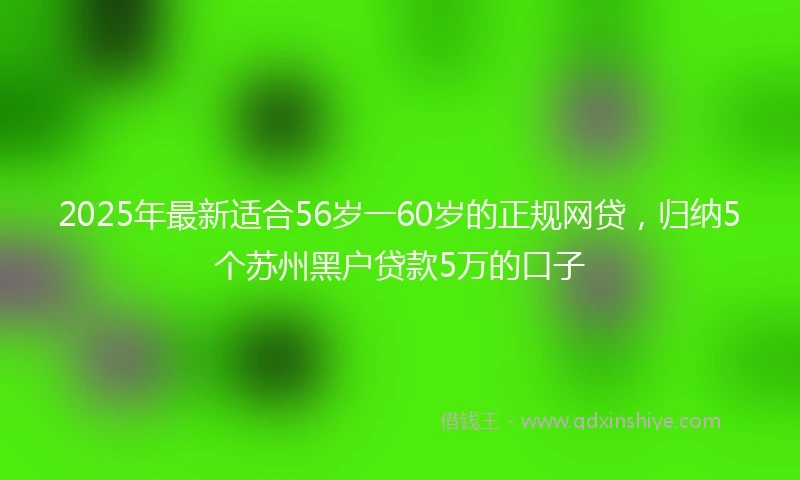 2025年最新适合56岁一60岁的正规网贷，归纳5个苏州黑户贷款5万的口子