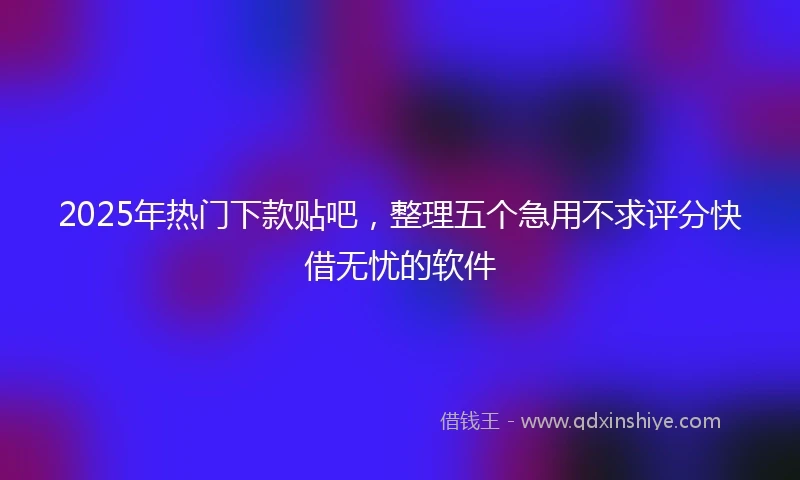 2025年热门下款贴吧，整理五个急用不求评分快借无忧的软件