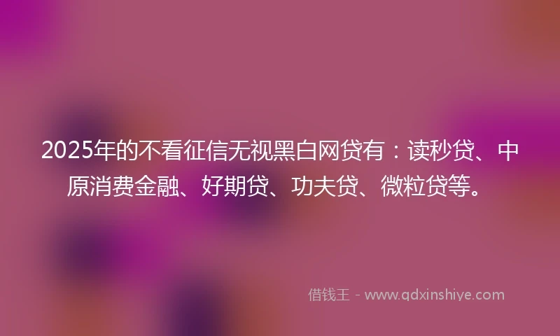 2025年的不看征信无视黑白网贷有：读秒贷、中原消费金融、好期贷、功夫贷、微粒贷等。