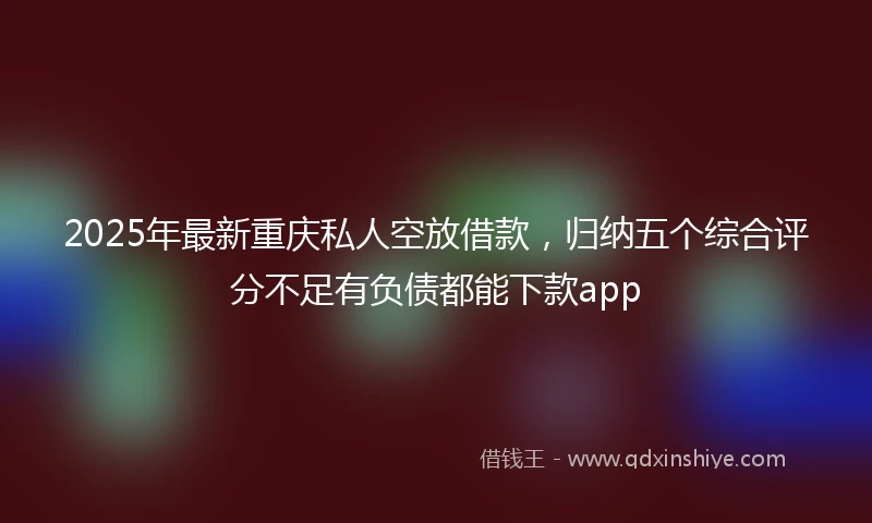 2025年最新重庆私人空放借款，归纳五个综合评分不足有负债都能下款app