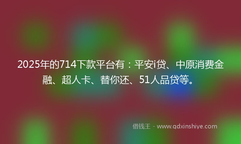 2025年的714下款平台有：平安i贷、中原消费金融、超人卡、替你还、51人品贷等。