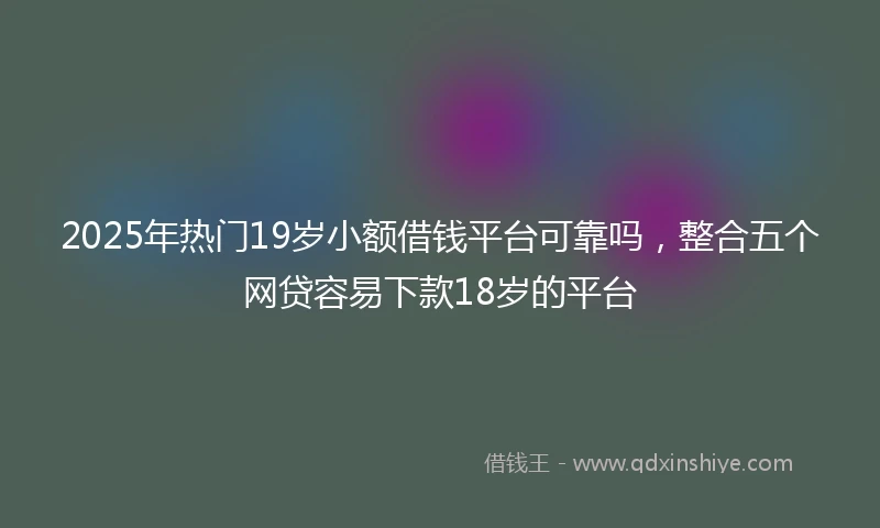 2025年热门19岁小额借钱平台可靠吗，整合五个网贷容易下款18岁的平台