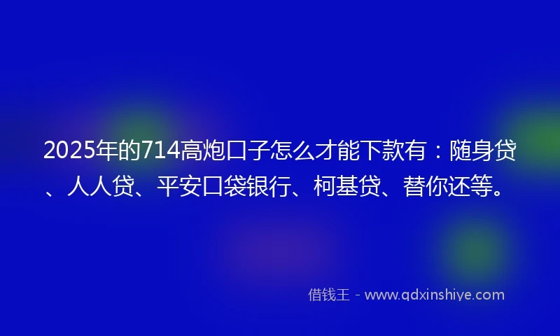 2025年的714高炮口子怎么才能下款有：随身贷、人人贷、平安口袋银行、柯基贷、替你还等。
