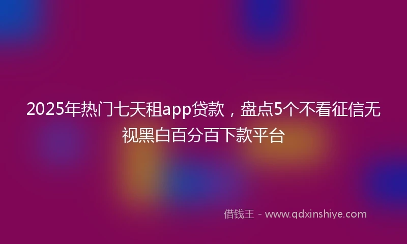 2025年热门七天租app贷款，盘点5个不看征信无视黑白百分百下款平台