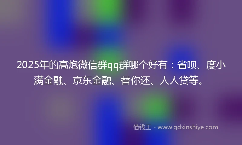2025年的高炮微信群qq群哪个好有：省呗、度小满金融、京东金融、替你还、人人贷等。
