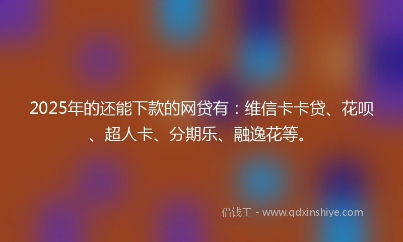 2025年的还能下款的网贷有：维信卡卡贷、花呗、超人卡、分期乐、融逸花等。