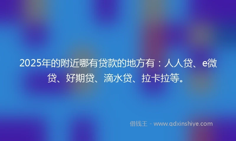 2025年的附近哪有贷款的地方有：人人贷、e微贷、好期贷、滴水贷、拉卡拉等。