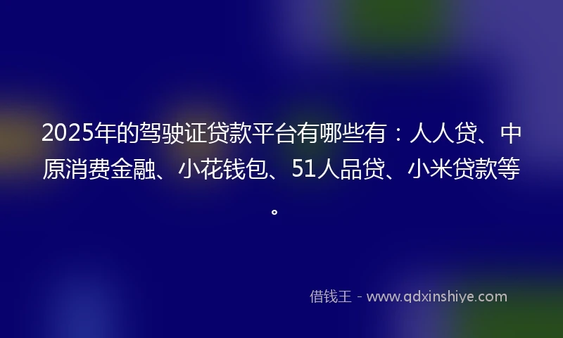 2025年的驾驶证贷款平台有哪些有：人人贷、中原消费金融、小花钱包、51人品贷、小米贷款等。