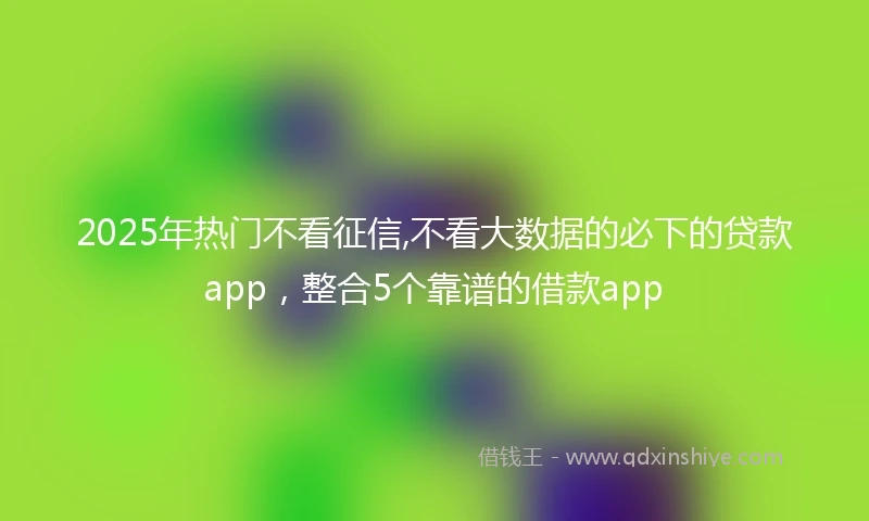 2025年热门不看征信,不看大数据的必下的贷款app，整合5个靠谱的借款app