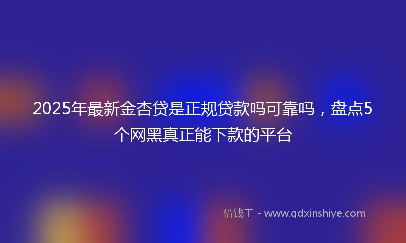 2025年最新金杏贷是正规贷款吗可靠吗，盘点5个网黑真正能下款的平台