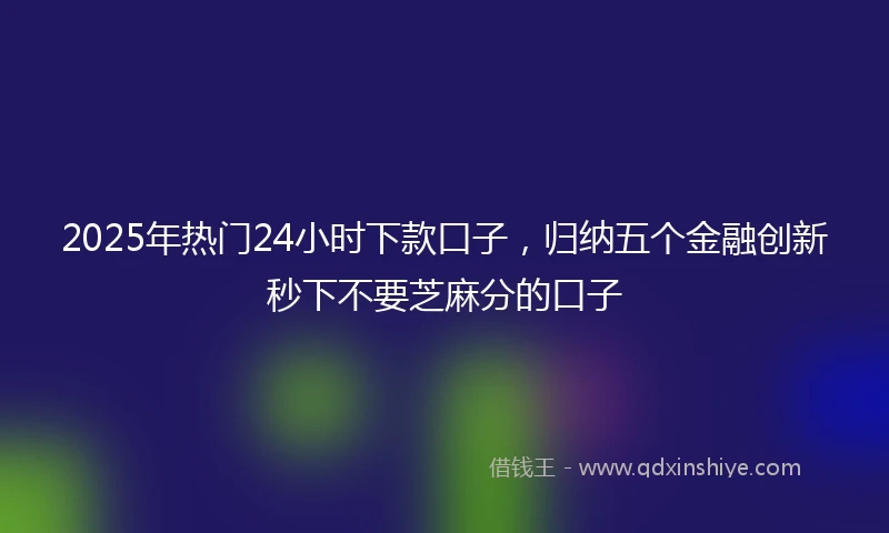 2025年热门24小时下款口子，归纳五个金融创新秒下不要芝麻分的口子