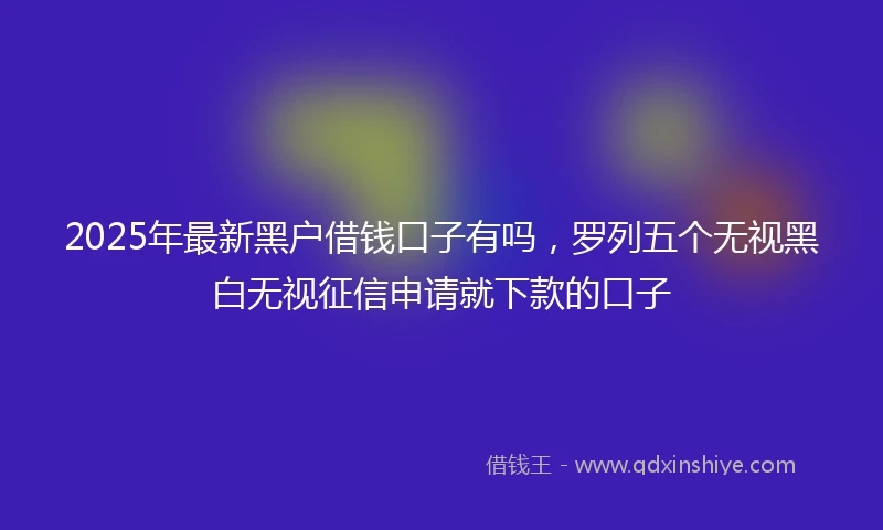 2025年最新黑户借钱口子有吗，罗列五个无视黑白无视征信申请就下款的口子