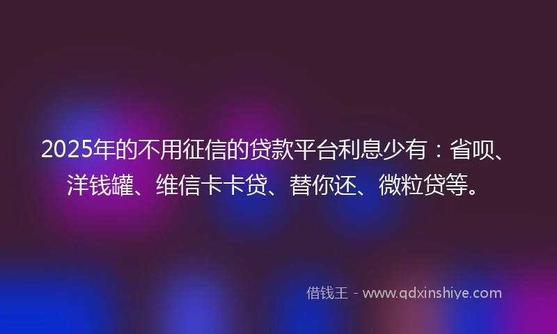 2025年的不用征信的贷款平台利息少有：省呗、洋钱罐、维信卡卡贷、替你还、微粒贷等。